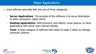 ● Linux software generally falls into one of three categories:
○ Server Applications: The purpose of this software is to serve information
to other computers, called clients.
○ Desktop Applications: Web browsers, text editors, music players, or other
applications with which users interact directly.
○ Tools: A loose category of software that exists to make it easier to manage
computer systems.
Major Applications
 