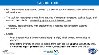 ● UNIX has considerable overlap between the skills of software development and systems
administration.
● The tools for managing systems have features of computer languages, such as loops, and
are used extensively in automating systems administration tasks.
● Therefore, basic familiarity with programming is required for competent systems
administrators.
● Shells:
○ Users interact with a Linux system through a shell, which accepts commands to
execute.
○ Linux offers a variety of shells to choose from such as; the Bourne shell, the C shell,
the Bourne Again (Bash) shell, the tcsh, the Korn shell (Ksh), and the zsh.
Console Tools
 