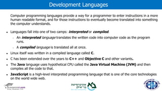 Computer programming languages provide a way for a programmer to enter instructions in a more
human readable format, and for those instructions to eventually become translated into something
the computer understands.
● Languages fall into one of two camps: interpreted or compiled.
○ An interpreted language translates the written code into computer code as the program
runs.
○ A compiled language is translated all at once.
● Linux itself was written in a compiled language called C.
● C has been extended over the years to C++ and Objective C and other variants.
● The Java language uses hypothetical CPU called the Java Virtual Machine (JVM) and then
compiles all the code to that.
● JavaScript is a high-level interpreted programming language that is one of the core technologies
on the world wide web.
Development Languages
 