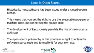 ▪ Historically, most software has been issued under a closed-source
license.
▪ This means that you get the right to use the executable program or
machine code, but cannot see the source code.
▪ The development of Linux closely parallels the rise of open source
software.
▪ The open source philosophy is that you have a right to obtain the
software source code and to modify it for your own use.
Linux is Open Source
 