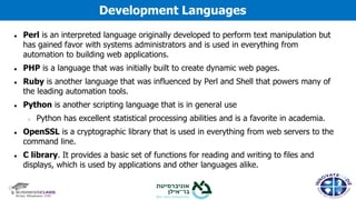 ● Perl is an interpreted language originally developed to perform text manipulation but
has gained favor with systems administrators and is used in everything from
automation to building web applications.
● PHP is a language that was initially built to create dynamic web pages.
● Ruby is another language that was influenced by Perl and Shell that powers many of
the leading automation tools.
● Python is another scripting language that is in general use
○ Python has excellent statistical processing abilities and is a favorite in academia.
● OpenSSL is a cryptographic library that is used in everything from web servers to the
command line.
● C library. It provides a basic set of functions for reading and writing to files and
displays, which is used by applications and other languages alike.
Development Languages
 