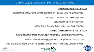 ‫הפעלה‬ ‫מערכת‬ ‫ברמת‬ ‫הגנה‬
•‫הרשאות‬ ‫הידוק‬Power User|‫יש‬‫ברמת‬ ‫שימוש‬ ‫האפשר‬ ‫ככל‬ ‫להמעיט‬Root
•‫ברמת‬ ‫הרשאות‬ ‫הידוק‬‫מערכת‬‫הקבצים‬
•‫ברמת‬ ‫הרשאות‬ ‫הידוק‬Services
•‫התקנת‬Services PackSecurity Patch‫קבוע‬ ‫באופן‬
‫מערכת‬ ‫מנהל‬ ‫התנהגות‬ ‫ברמת‬ ‫הגנה‬
•‫אמינות‬ ‫בדיקת‬‫תוכנות‬‫אפליקציות‬‫סקריפטים‬‫בטרם‬‫בשרת‬ ‫התקנתם‬
•‫חיצונים‬ ‫קבצים‬ ‫של‬ ‫אמינות‬ ‫בדיקת‬‫טרם‬‫לשרת‬ ‫שלהם‬ ‫העתקה‬
•‫נעילת‬Console‫שימוש‬ ‫שאין‬ ‫מקרה‬ ‫בכל‬,‫ל‬ ‫רק‬ ‫זה‬ ‫אם‬ ‫גם‬-2‫קפה‬ ‫כוס‬ ‫להביא‬ ‫דקות‬
‫מידע‬ ‫אבטחת‬ ‫ליישום‬ ‫גישות‬‫לינוקס‬ ‫בסביבת‬ ‫סייבר‬ ‫הגנת‬
 