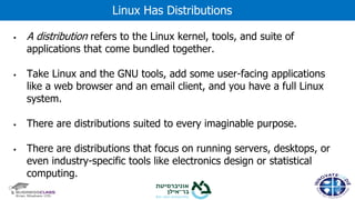 ▪ A distribution refers to the Linux kernel, tools, and suite of
applications that come bundled together.
▪ Take Linux and the GNU tools, add some user-facing applications
like a web browser and an email client, and you have a full Linux
system.
▪ There are distributions suited to every imaginable purpose.
▪ There are distributions that focus on running servers, desktops, or
even industry-specific tools like electronics design or statistical
computing.
Linux Has Distributions
 