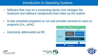 ▪ Software that runs on a computing device and manages the
hardware and software components that make up the system.
▪ It also schedules programs to run and provides services to users or
programs (i.e., print).
▪ Commonly abbreviated as OS
Introduction to Operating Systems
 