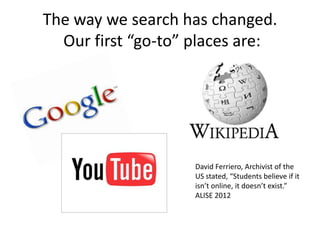 The way we search has changed.
Our first “go-to” places are:
David Ferriero, Archivist of the
US stated, “Students believe if it
isn’t online, it doesn’t exist.”
ALISE 2012
 