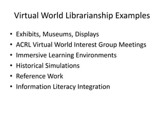 Virtual World Librarianship Examples
• Exhibits, Museums, Displays
• ACRL Virtual World Interest Group Meetings
• Immersive Learning Environments
• Historical Simulations
• Reference Work
• Information Literacy Integration
 