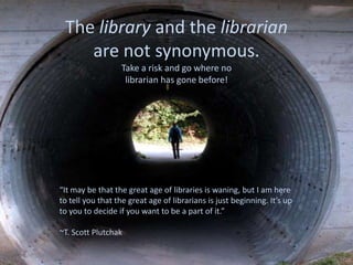 The library and the librarian
are not synonymous.
Take a risk and go where no
librarian has gone before!
“It may be that the great age of libraries is waning, but I am here
to tell you that the great age of librarians is just beginning. It’s up
to you to decide if you want to be a part of it.”
~T. Scott Plutchak
 