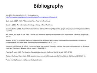 Bibliography
ALA. 2013. Standards for the 21st Century Learner.
http://www.ala.org/aasl/guidelinesandstandards/learningstandards/standards
Gant, Scott. (2007). We’re All Journalists Now. New York: Free Press.
Gleick, J. (2011). The information: A history, a theory, a flood. Pantheon.
Grassian, Esther. (2012). Teach Information Literacy & Critical Thinking. https://sites.google.com/site/teachinfolit/ (accessed July
17, 2012).
Hill, Valerie, and Hyuk-Jin Lee. 2009. Libraries and immersive learning environments unite in second life. Library Hi Tech 27, (3):
338-56.
Howard, H. (2012). Looking to the future: Developing an academic skills strategy to ensure information literacy thrives in a
changing higher education world. Journal Of Information Literacy, 6(1), 71-81.
Kenton, J. and Blummer, B. (2010). Promoting Digital Literacy Skills: Examples from the Literature and Implications for Academic
Librarians. Community & Junior College Libraries, 16(2), 84-99.
Plutchak, T. Scott. 2007. The Librarian: Fantastic Adventures in the Digital World. Serials, 20(2), 87-91.
Webber, Sheila and Diane Nahl. 2011. Sustaining Learning for LIS through use of a Virtual World. IFLA Journal (37)(1): 5-15.
Photos from bigfoto.com and Second Life by Valibrarian
 