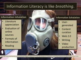 Information Literacy is like breathing.
Information Inhalation
• Literature
appreciation
• Evaluation of
online
sources
• Formats of
information
• Reading
Information Exhalation
• User-
generated
• Content
curation
• Web 2.0
• Writing
• Video
production
photo credit: <a href="http://www.flickr.com/photos/dklimke/6732980387/">dklimke</a> via <a href="http://photopin.com">photopin</a> <a href="http://creativecommons.org/licenses/by-nc-sa/2.0/">cc</a>
 