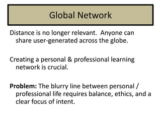 Global Network
Distance is no longer relevant. Anyone can
share user-generated across the globe.
Creating a personal & professional learning
network is crucial.
Problem: The blurry line between personal /
professional life requires balance, ethics, and a
clear focus of intent.
 