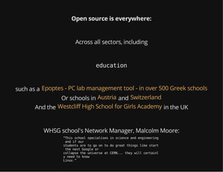 Open source is everywhere:
Across all sectors, including
education
such as a Epoptes - PC lab management tool - in over 500 Greek schools
Or schools in andAustria Switzerland
And the in the UKWestcliff High School for Girls Academy
WHSG school's Network Manager, Malcolm Moore:
“Thisschoolspecialisesinscienceandengineering
andifour
studentsaretogoontodogreatthingslikestart
thenextGoogleor
collapsetheuniverseatCERN...theywillcertainl
yneedtoknow
Linux.”
 