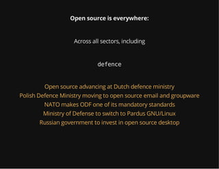 Open source is everywhere:
Across all sectors, including
defence
Open source advancing at Dutch defence ministry
Polish Defence Ministry moving to open source email and groupware
NATO makes ODF one of its mandatory standards
Ministry of Defense to switch to Pardus GNU/Linux
Russian government to invest in open source desktop
 