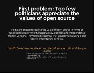 First problem: Too few
politicians appreciate the
values of open source
Politicians should recognise the value of open source in terms of
responsable government, sustainability, openess and independence
from IT vendors. They should recognise that governments using open
source create future benefits.
Serafín Olcoz Yanguas, the former chief information officer of Basque
Country
“(Freeandopensourcesoftware)createsavirtuous
loopbetweenthe
publicandprivatesector,witharecurringpublic
contribution.”
 