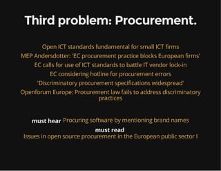 Third problem: Procurement.
Open ICT standards fundamental for small ICT firms
MEP Andersdotter: 'EC procurement practice blocks European firms'
EC calls for use of ICT standards to battle IT vendor lock-in
EC considering hotline for procurement errors
'Discriminatory procurement specifications widespread'
Openforum Europe: Procurement law fails to address discriminatory
practices
must hear Procuring software by mentioning brand names
must read
Issues in open source procurement in the European public sector I
 