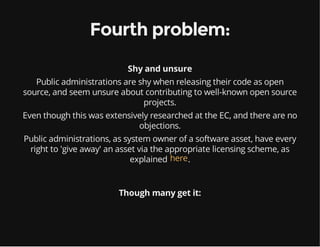 Fourth problem:
Shy and unsure
Public administrations are shy when releasing their code as open
source, and seem unsure about contributing to well-known open source
projects.
Even though this was extensively researched at the EC, and there are no
objections.
Public administrations, as system owner of a software asset, have every
right to 'give away' an asset via the appropriate licensing scheme, as
explained .here
Though many get it:
 
