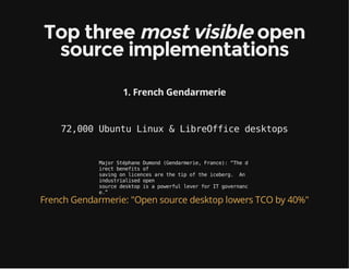 Top three most visible open
source implementations
1. French Gendarmerie
72,000 Ubuntu Linux & LibreOffice desktops
MajorStéphaneDumond(Gendarmerie,France):“Thed
irectbenefitsof
savingonlicencesarethetipoftheiceberg. An
industrialisedopen
sourcedesktopisapowerfulleverforITgovernanc
e.”
French Gendarmerie: "Open source desktop lowers TCO by 40%"
 