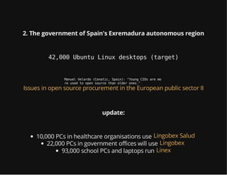 2. The government of Spain's Exremadura autonomous region
42,000 Ubuntu Linux desktops (target)
ManuelVelardo(Cenatic,Spain):"YoungCIOsaremo
reusedtoopensourcethanolderones."
Issues in open source procurement in the European public sector II
update:
10,000 PCs in healthcare organisations use Lingobex Salud
22,000 PCs in government offices will use Lingobex
93,000 school PCs and laptops run Linex
 