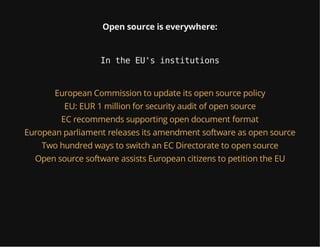Open source is everywhere:
In the EU's institutions
European Commission to update its open source policy
EU: EUR 1 million for security audit of open source
EC recommends supporting open document format
European parliament releases its amendment software as open source
Two hundred ways to switch an EC Directorate to open source
Open source software assists European citizens to petition the EU
 
