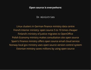 Open source is everywhere:
In ministries
Linux clusters in German finance ministry data centre
French Interior ministry: open source 5 to 10 times cheaper
Finland's ministry of Justice migrates to OpenOffice
Polish Economy ministry makes consultation site open source
Spain's Finance ministry offers open source email cloud service
Norway local gov ministry uses open source version control system
Estonian ministry saves millions by using open source
 