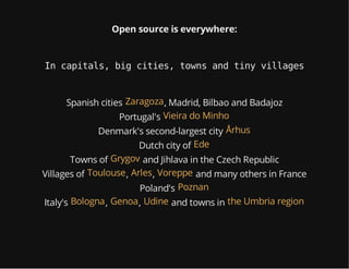 Open source is everywhere:
In capitals, big cities, towns and tiny villages
Spanish cities , Madrid, Bilbao and BadajozZaragoza
Portugal's Vieira do Minho
Denmark's second-largest city Århus
Dutch city of Ede
Towns of and Jihlava in the Czech RepublicGrygov
Villages of , , and many others in FranceToulouse Arles Voreppe
Poland's Poznan
Italy's , , and towns inBologna Genoa Udine the Umbria region
 