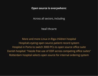 Open source is everywhere:
Across all sectors, including
healthcare
More and more Linux in Riga children hospital
Hospitals eyeing open source patient record system
Hospital in Porto to switch 3000 PCs to open source office suite
Danish hospital: "Hassle free use of ODF across competing office suites"
Rotterdam hospital selects open source for internal ordering system
 