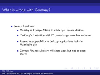 What is wrong with Germany?
Joinup headlines:
Ministry of Foreign Aairs to ditch open source desktop
`Freiburg's frustration with IT caused anger over free software'
Absent interoperability in desktop applications locks-in
Mannheim city
German Finance Ministry will share apps but not as open
source
Gijs Hillenius
Die Unterschiede der OSS Strategien innerhalb der EU-Länder
 