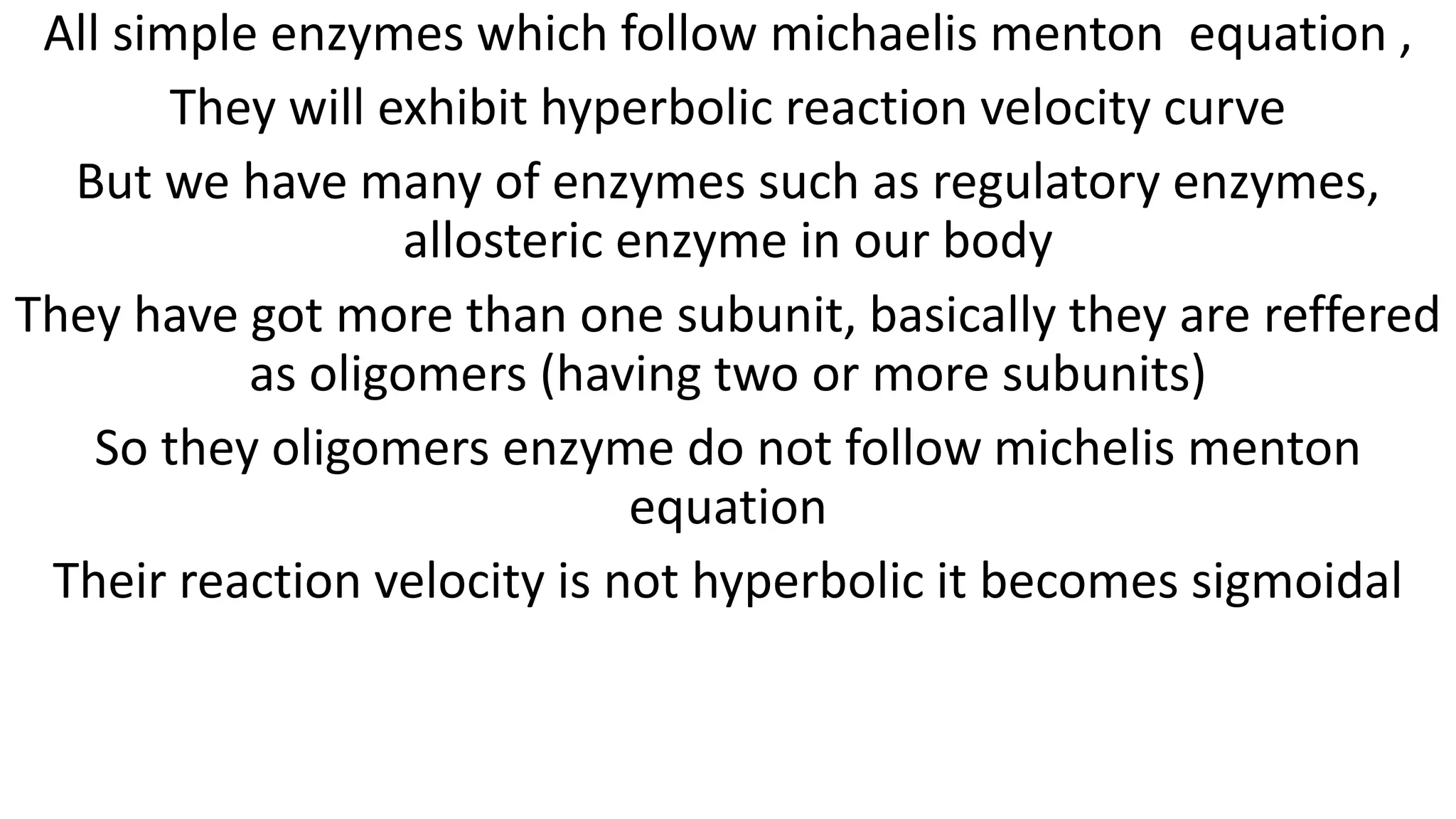 All simple enzymes which follow michaelis menton equation ,
They will exhibit hyperbolic reaction velocity curve
But we have many of enzymes such as regulatory enzymes,
allosteric enzyme in our body
They have got more than one subunit, basically they are reffered
as oligomers (having two or more subunits)
So they oligomers enzyme do not follow michelis menton
equation
Their reaction velocity is not hyperbolic it becomes sigmoidal
 