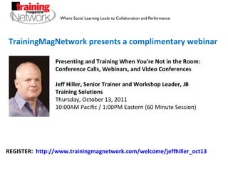 TrainingMagNetwork presents a complimentary webinar Presenting and Training When You're Not in the Room: Conference Calls, Webinars, and Video Conferences Jeff Hiller, Senior Trainer and Workshop Leader, JB Training Solutions Thursday, October 13, 2011 10:00AM Pacific / 1:00PM Eastern (60 Minute Session) REGISTER:  http://www.trainingmagnetwork.com/welcome/jeffhiller_oct13 