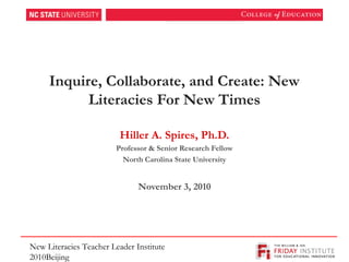 Inquire, Collaborate, and Create: New
Literacies For New Times
Hiller A. Spires, Ph.D.
Professor & Senior Research Fellow
North Carolina State University
November 3, 2010
New Literacies Teacher Leader Institute
2010Beijing
_________________________________________________
 