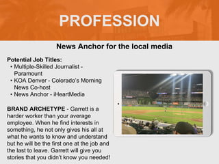 PROFESSION
Potential Job Titles:
• Multiple-Skilled Journalist -
Paramount
• KOA Denver - Colorado’s Morning
News Co-host
• News Anchor - iHeartMedia
BRAND ARCHETYPE - Garrett is a
harder worker than your average
employee. When he find interests in
something, he not only gives his all at
what he wants to know and understand
but he will be the first one at the job and
the last to leave. Garrett will give you
stories that you didn’t know you needed!
News Anchor for the local media
Picture Relevant
to Your Industry
Goes Here
 