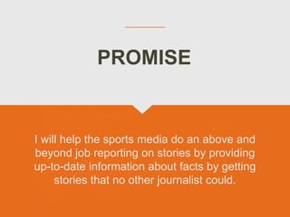I will help the sports media do an above and
beyond job reporting on stories by providing
up-to-date information about facts by getting
stories that no other journalist could.
PROMISE
 