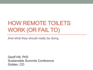 HOW REMOTE TOILETS
WORK (OR FAIL TO)
And what they should really be doing
Geoff Hill, PhD
Sustainable Summits Conference
Golden, CO
 
