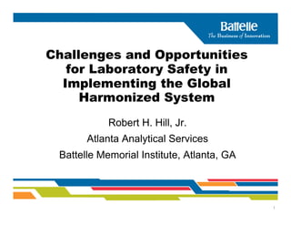 Challenges and Opportunities
   for Laboratory Safety in
  Implementing the Global
     Harmonized System
            Robert H. Hill, Jr.
       Atlanta Analytical Services
 Battelle Memorial Institute, Atlanta, GA



                                            1
 