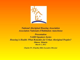 National Aboriginal Housing Association Association Nationale d’Habitation Autochtone Presentation NAHO Speakers Series Housing is Health: What Remedies for Urban Aboriginal Peoples? Ottawa  Ontario March 1, 2012 Charles W. (Charlie) Hill, Executive Director 