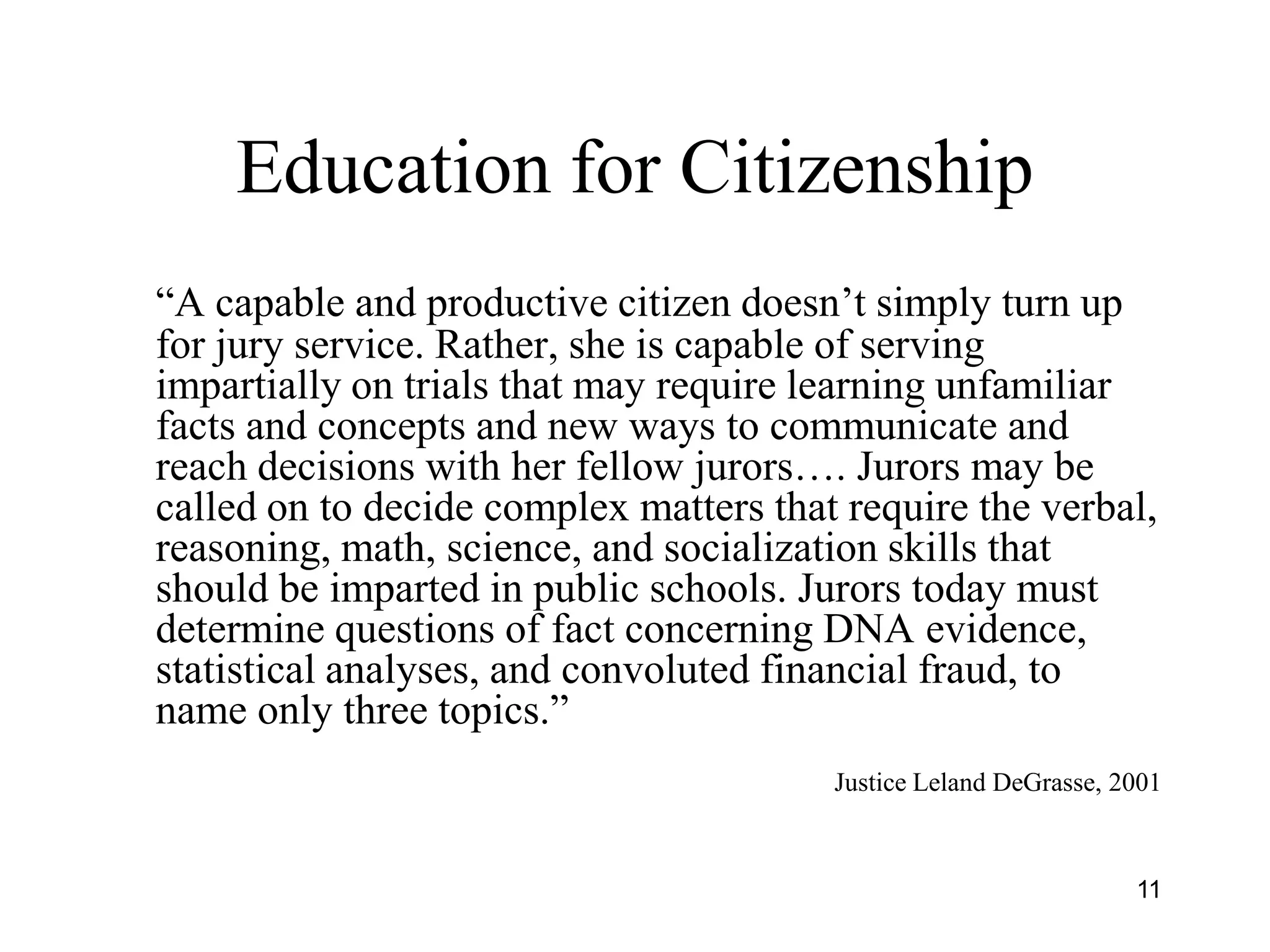 11
Education for Citizenship
“A capable and productive citizen doesn’t simply turn up
for jury service. Rather, she is capable of serving
impartially on trials that may require learning unfamiliar
facts and concepts and new ways to communicate and
reach decisions with her fellow jurors…. Jurors may be
called on to decide complex matters that require the verbal,
reasoning, math, science, and socialization skills that
should be imparted in public schools. Jurors today must
determine questions of fact concerning DNA evidence,
statistical analyses, and convoluted financial fraud, to
name only three topics.”
Justice Leland DeGrasse, 2001
 