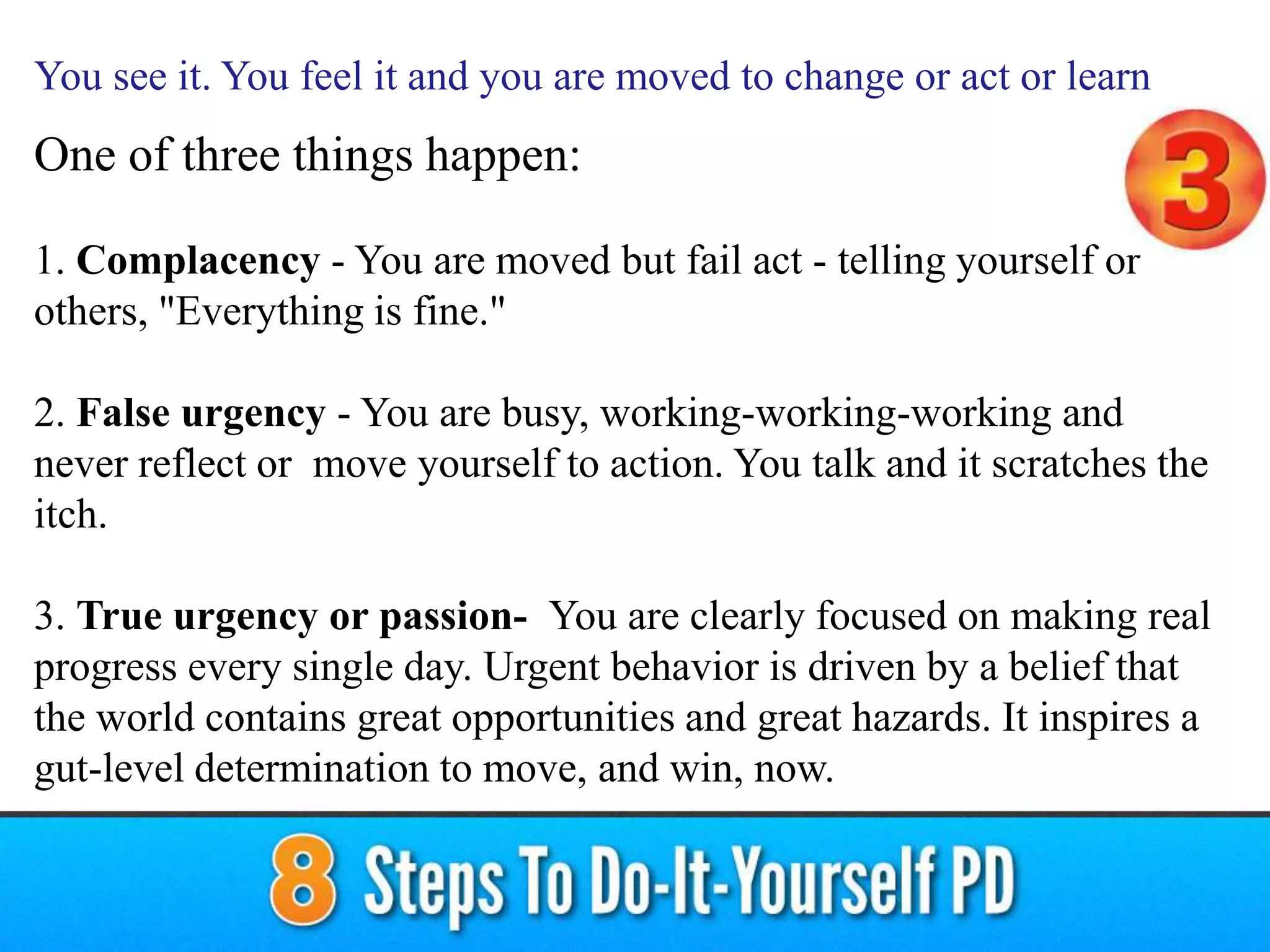 One of three things happen:
1. Complacency - You are moved but fail act - telling yourself or
others, "Everything is fine."
2. False urgency - You are busy, working-working-working and
never reflect or move yourself to action. You talk and it scratches the
itch.
3. True urgency or passion- You are clearly focused on making real
progress every single day. Urgent behavior is driven by a belief that
the world contains great opportunities and great hazards. It inspires a
gut-level determination to move, and win, now.
You see it. You feel it and you are moved to change or act or learn
 