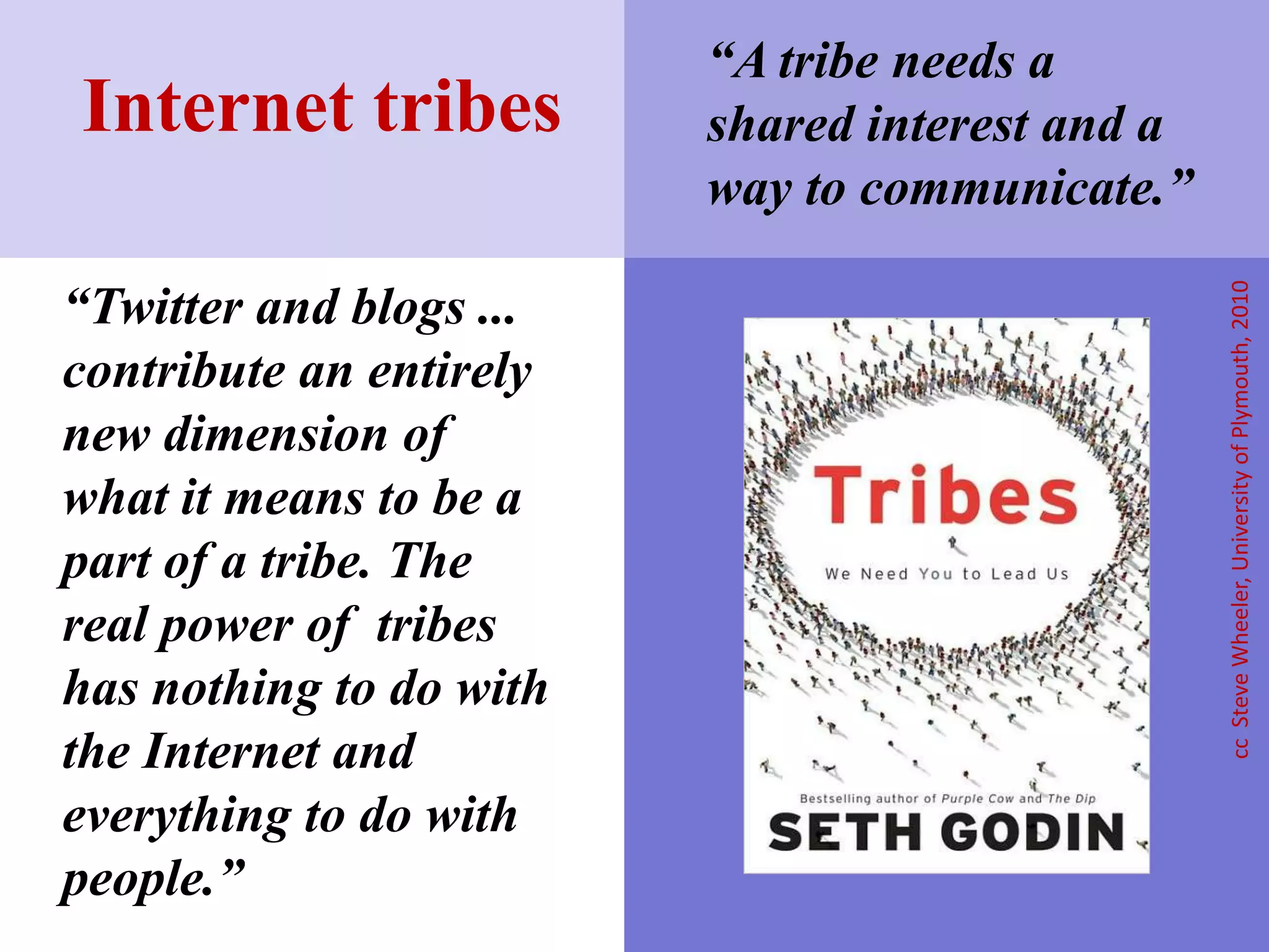 “Twitter and blogs ...
contribute an entirely
new dimension of
what it means to be a
part of a tribe. The
real power of tribes
has nothing to do with
the Internet and
everything to do with
people.”
Internet tribes
ccSteveWheeler,UniversityofPlymouth,2010
“A tribe needs a
shared interest and a
way to communicate.”
 