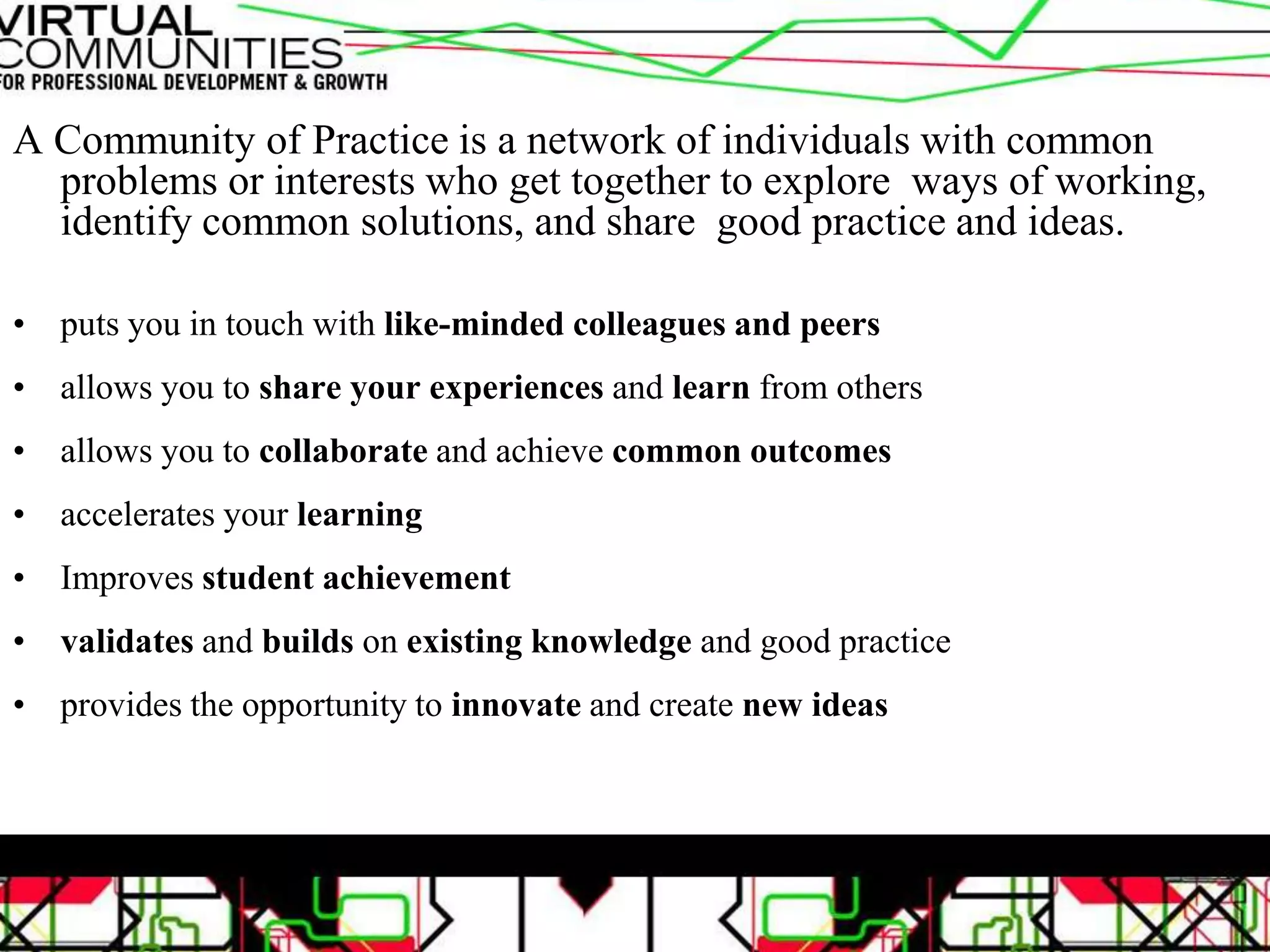 A Community of Practice is a network of individuals with common
problems or interests who get together to explore ways of working,
identify common solutions, and share good practice and ideas.
• puts you in touch with like-minded colleagues and peers
• allows you to share your experiences and learn from others
• allows you to collaborate and achieve common outcomes
• accelerates your learning
• Improves student achievement
• validates and builds on existing knowledge and good practice
• provides the opportunity to innovate and create new ideas
 