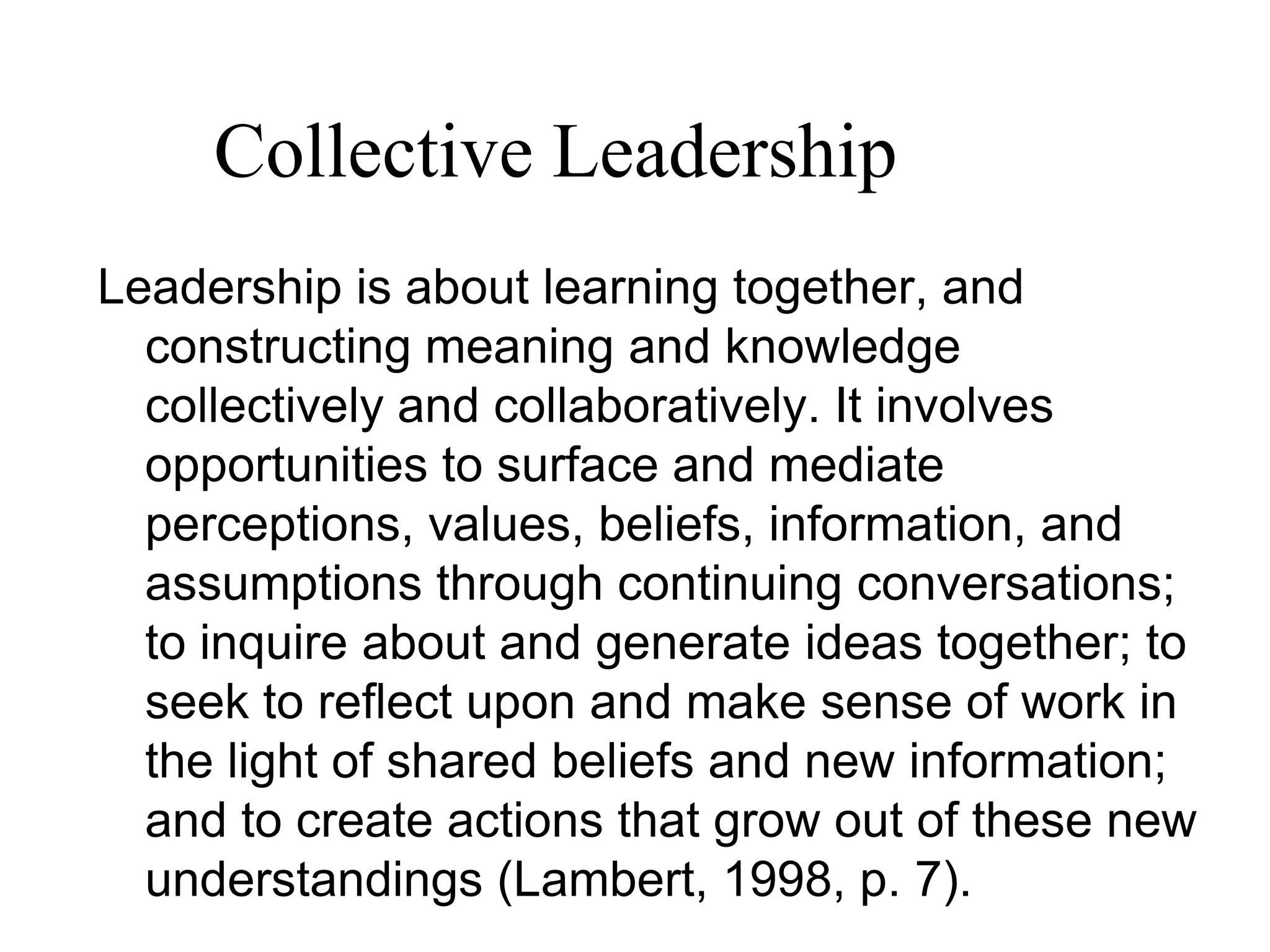 Leadership is about learning together, and
constructing meaning and knowledge
collectively and collaboratively. It involves
opportunities to surface and mediate
perceptions, values, beliefs, information, and
assumptions through continuing conversations;
to inquire about and generate ideas together; to
seek to reflect upon and make sense of work in
the light of shared beliefs and new information;
and to create actions that grow out of these new
understandings (Lambert, 1998, p. 7).
Collective Leadership
 
