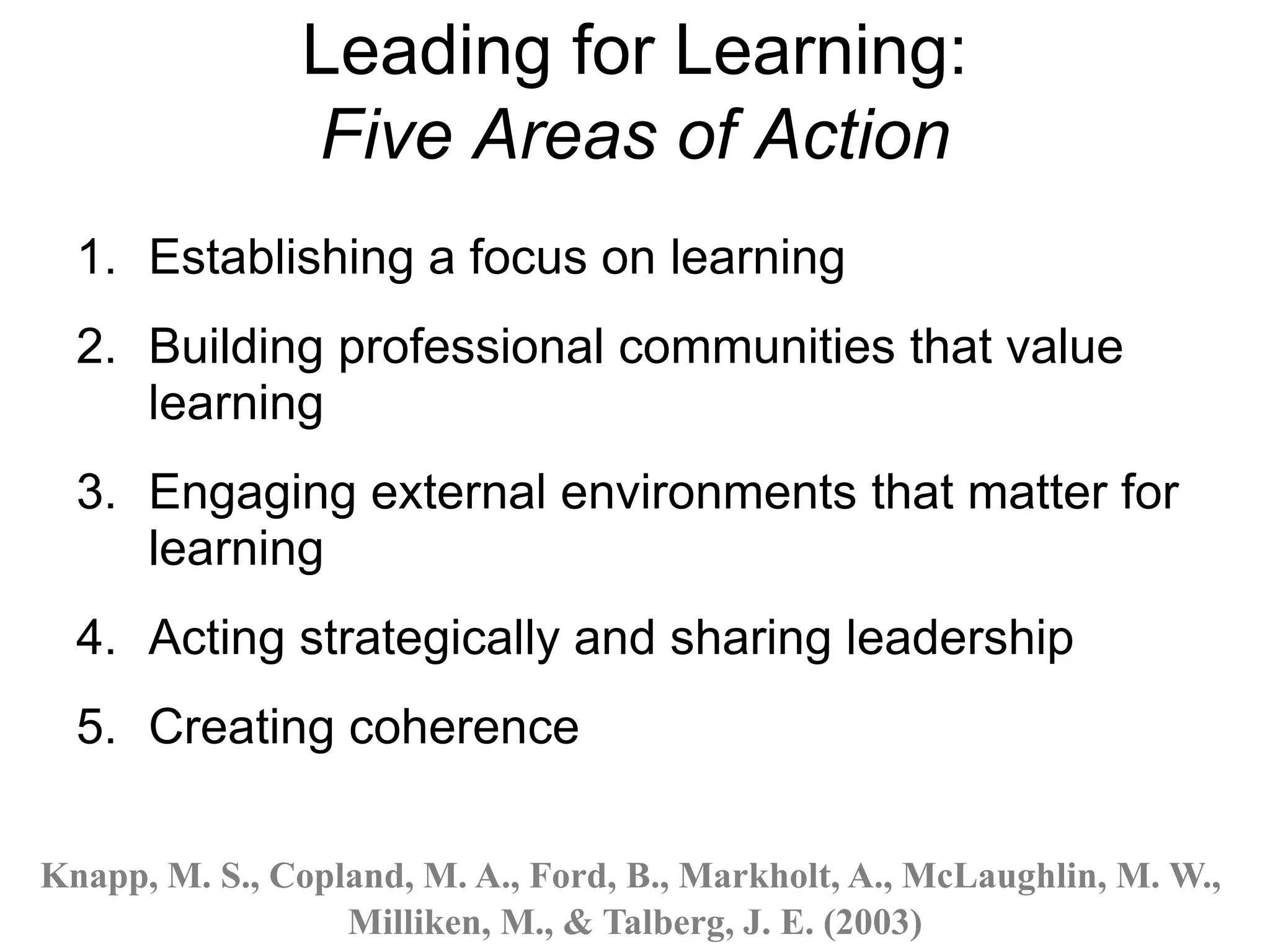 Leading for Learning:
Five Areas of Action
1. Establishing a focus on learning
2. Building professional communities that value
learning
3. Engaging external environments that matter for
learning
4. Acting strategically and sharing leadership
5. Creating coherence
Knapp, M. S., Copland, M. A., Ford, B., Markholt, A., McLaughlin, M. W.,
Milliken, M., & Talberg, J. E. (2003)
 