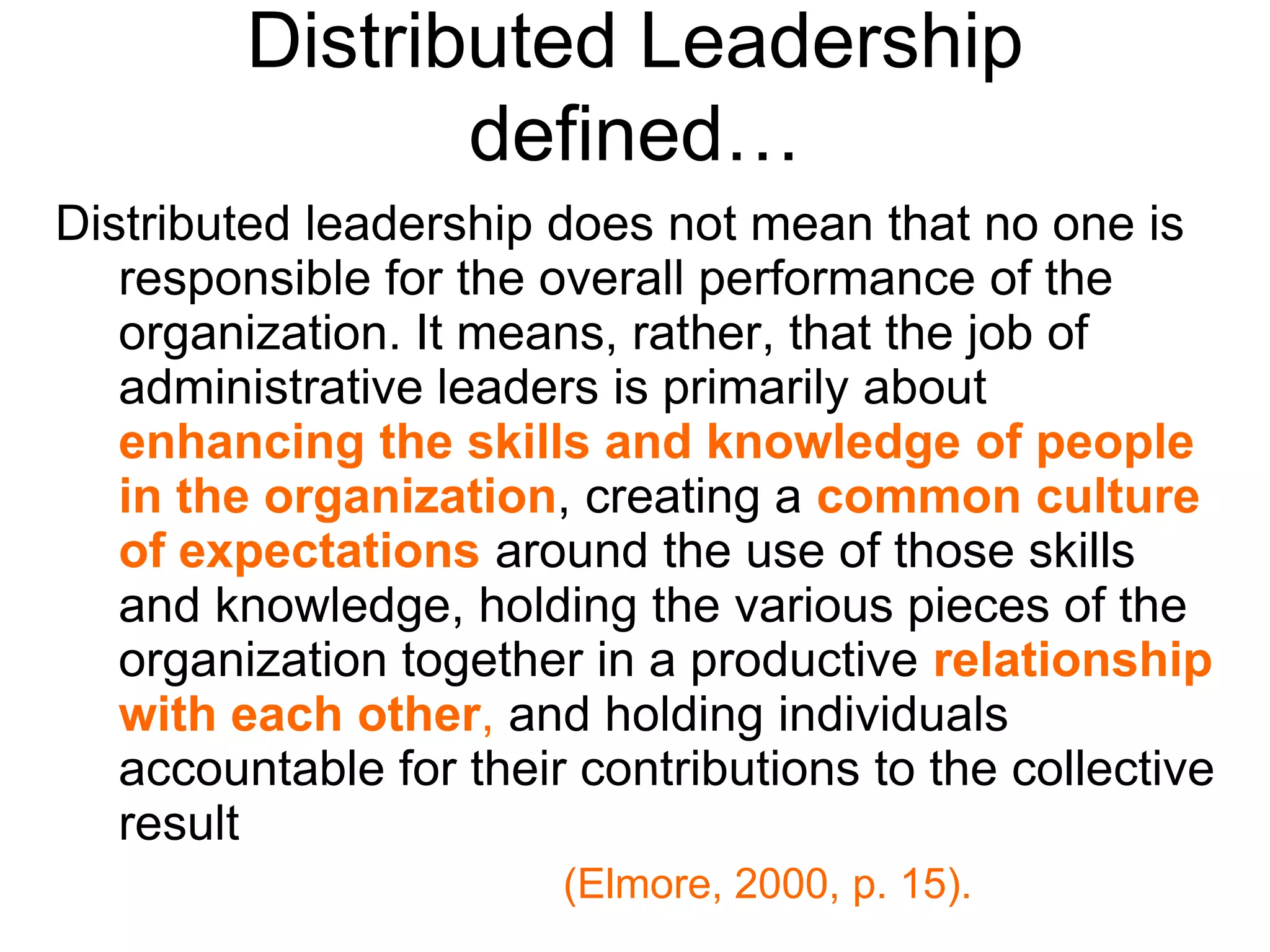 Distributed Leadership
defined…
Distributed leadership does not mean that no one is
responsible for the overall performance of the
organization. It means, rather, that the job of
administrative leaders is primarily about
enhancing the skills and knowledge of people
in the organization, creating a common culture
of expectations around the use of those skills
and knowledge, holding the various pieces of the
organization together in a productive relationship
with each other, and holding individuals
accountable for their contributions to the collective
result
(Elmore, 2000, p. 15).
 