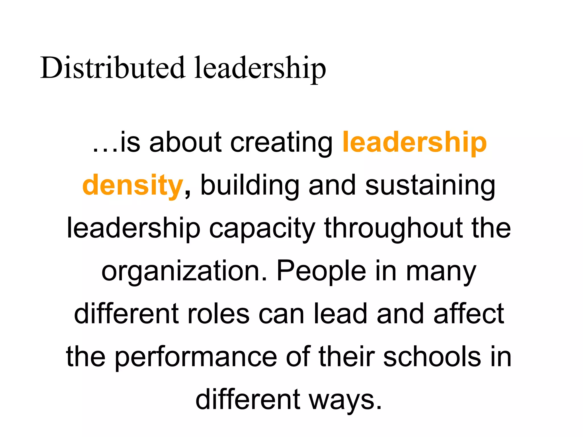 …is about creating leadership
density, building and sustaining
leadership capacity throughout the
organization. People in many
different roles can lead and affect
the performance of their schools in
different ways.
Distributed leadership
 