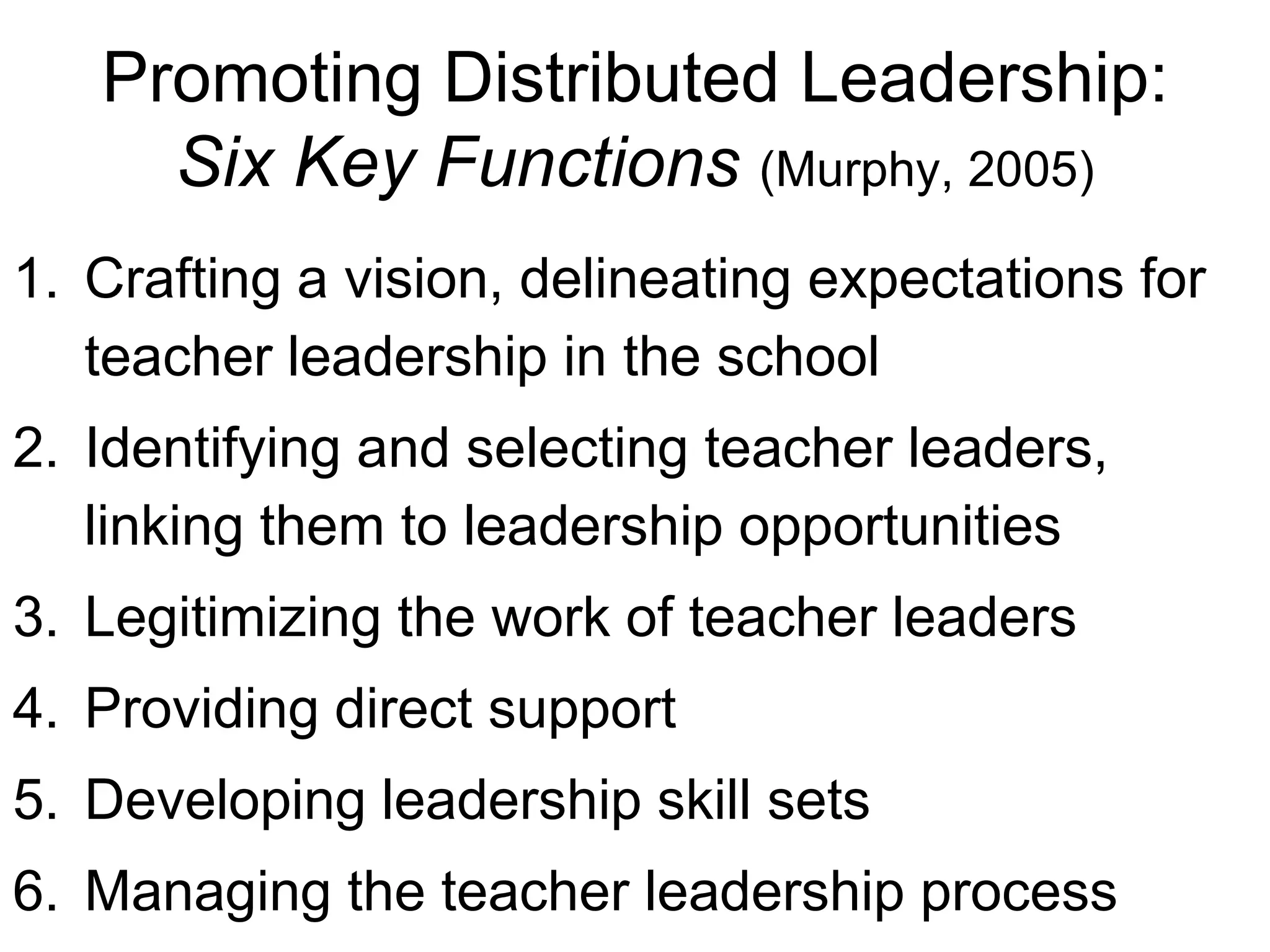 Promoting Distributed Leadership:
Six Key Functions (Murphy, 2005)
1. Crafting a vision, delineating expectations for
teacher leadership in the school
2. Identifying and selecting teacher leaders,
linking them to leadership opportunities
3. Legitimizing the work of teacher leaders
4. Providing direct support
5. Developing leadership skill sets
6. Managing the teacher leadership process
 