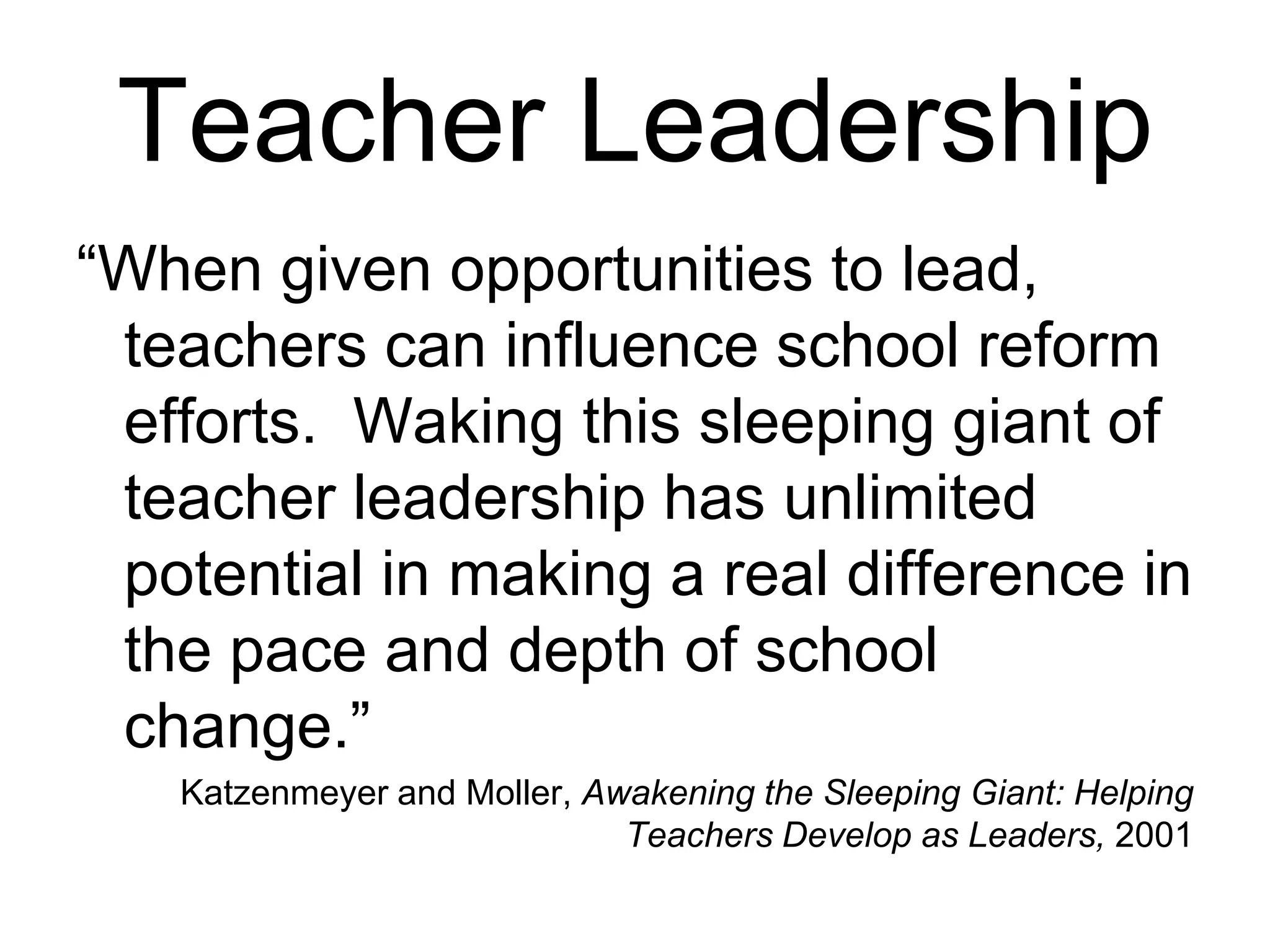 Teacher Leadership
“When given opportunities to lead,
teachers can influence school reform
efforts. Waking this sleeping giant of
teacher leadership has unlimited
potential in making a real difference in
the pace and depth of school
change.”
Katzenmeyer and Moller, Awakening the Sleeping Giant: Helping
Teachers Develop as Leaders, 2001
 