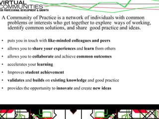 A Community of Practice is a network of individuals with common
problems or interests who get together to explore ways of working,
identify common solutions, and share good practice and ideas.
• puts you in touch with like-minded colleagues and peers
• allows you to share your experiences and learn from others
• allows you to collaborate and achieve common outcomes
• accelerates your learning
• Improves student achievement
• validates and builds on existing knowledge and good practice
• provides the opportunity to innovate and create new ideas
 