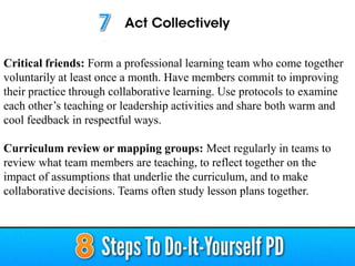 Critical friends: Form a professional learning team who come together
voluntarily at least once a month. Have members commit to improving
their practice through collaborative learning. Use protocols to examine
each other’s teaching or leadership activities and share both warm and
cool feedback in respectful ways.
Curriculum review or mapping groups: Meet regularly in teams to
review what team members are teaching, to reflect together on the
impact of assumptions that underlie the curriculum, and to make
collaborative decisions. Teams often study lesson plans together.
 