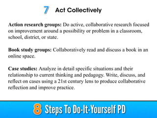 Action research groups: Do active, collaborative research focused
on improvement around a possibility or problem in a classroom,
school, district, or state.
Book study groups: Collaboratively read and discuss a book in an
online space.
Case studies: Analyze in detail specific situations and their
relationship to current thinking and pedagogy. Write, discuss, and
reflect on cases using a 21st century lens to produce collaborative
reflection and improve practice.
 