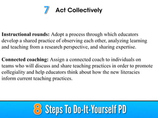 Instructional rounds: Adopt a process through which educators
develop a shared practice of observing each other, analyzing learning
and teaching from a research perspective, and sharing expertise.
Connected coaching: Assign a connected coach to individuals on
teams who will discuss and share teaching practices in order to promote
collegiality and help educators think about how the new literacies
inform current teaching practices.
 