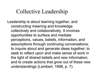 Leadership is about learning together, and
constructing meaning and knowledge
collectively and collaboratively. It involves
opportunities to surface and mediate
perceptions, values, beliefs, information, and
assumptions through continuing conversations;
to inquire about and generate ideas together; to
seek to reflect upon and make sense of work in
the light of shared beliefs and new information;
and to create actions that grow out of these new
understandings (Lambert, 1998, p. 7).
Collective Leadership
 