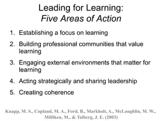 Leading for Learning:
Five Areas of Action
1. Establishing a focus on learning
2. Building professional communities that value
learning
3. Engaging external environments that matter for
learning
4. Acting strategically and sharing leadership
5. Creating coherence
Knapp, M. S., Copland, M. A., Ford, B., Markholt, A., McLaughlin, M. W.,
Milliken, M., & Talberg, J. E. (2003)
 